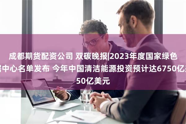 成都期货配资公司 双碳晚报|2023年度国家绿色数据中心名单发布 今年中国清洁能源投资预计达6750亿美元