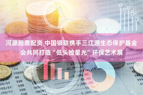 河源股票配资 中国银联携手三江源生态保护基金会共同打造“低头捡星光”环保艺术展