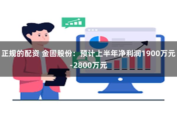 正规的配资 金固股份：预计上半年净利润1900万元-2800万元