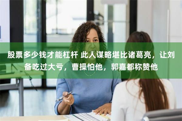 股票多少钱才能杠杆 此人谋略堪比诸葛亮，让刘备吃过大亏，