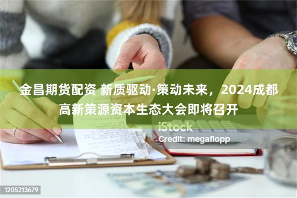 金昌期货配资 新质驱动·策动未来，2024成都高新策源资本生态大会即将召开