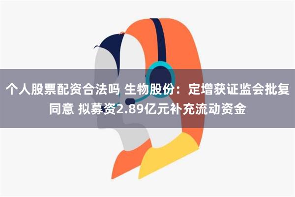 个人股票配资合法吗 生物股份：定增获证监会批复同意 拟募资2.89亿元补充流动资金