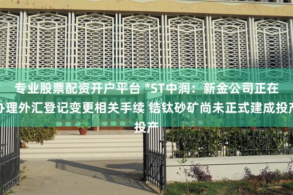 专业股票配资开户平台 *ST中润：新金公司正在办理外汇登记变更相关手续 锆钛砂矿尚未正式建成投产