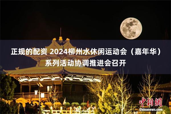 正规的配资 2024柳州水休闲运动会（嘉年华）系列活动协调推进会召开