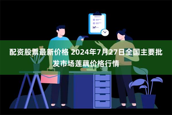 配资股票最新价格 2024年7月27日全国主要批发市场莲藕价格行情