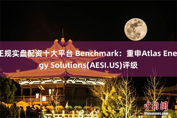 正规实盘配资十大平台 Benchmark：重申Atlas Energy Solutions(AESI.US)评级