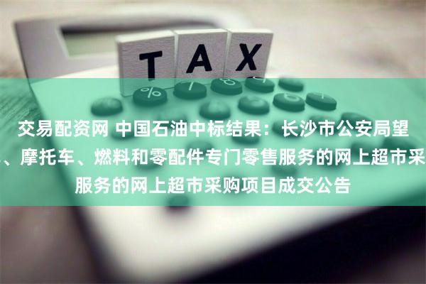 交易配资网 中国石油中标结果：长沙市公安局望城分局关于汽车、摩托车、燃料和零配件专门零售服务的网上超市采购项目成交公告