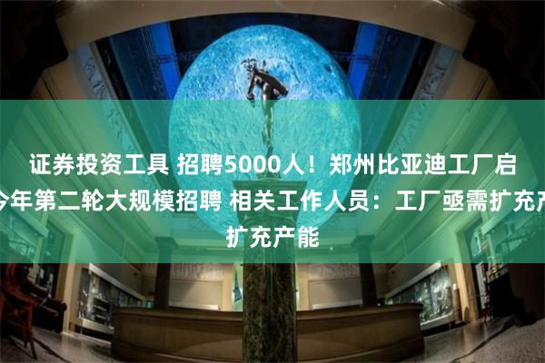 证券投资工具 招聘5000人！郑州比亚迪工厂启动今年第二轮大