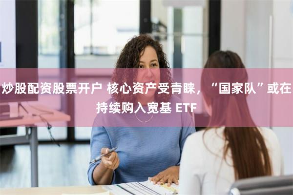 炒股配资股票开户 核心资产受青睐，“国家队”或在持续购入宽基 ETF