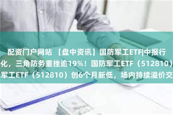 配资门户网站 【盘中资讯】国防军工ETF|中报行情演绎，军工股涨跌分化，三角防务重挫逾19%！国防军工ETF（512810）创6个月新低，场内持续溢价交易