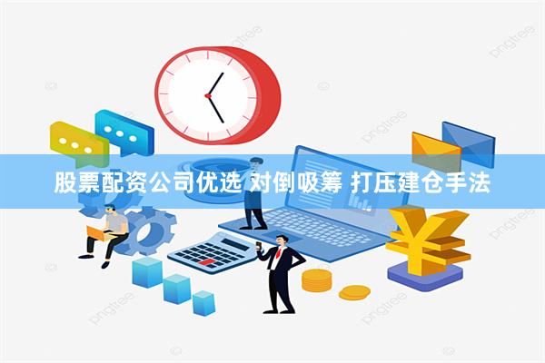 股票配资公司优选 对倒吸筹 打压建仓手法