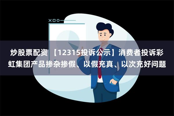 炒股票配资 【12315投诉公示】消费者投诉彩虹集团产品