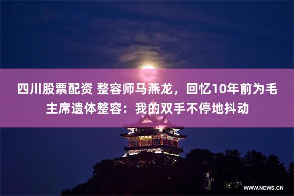 四川股票配资 整容师马燕龙，回忆10年前为毛主席遗体整容：我的双手不停地抖动