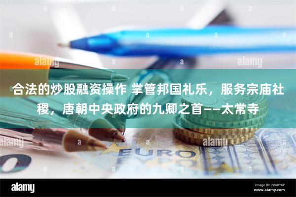 合法的炒股融资操作 掌管邦国礼乐，服务宗庙社稷，唐朝中央政府的九卿之首——太常寺