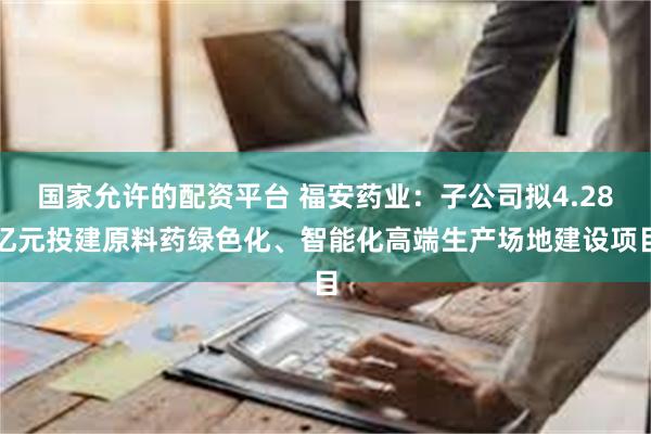 国家允许的配资平台 福安药业：子公司拟4.28亿元投建原料药