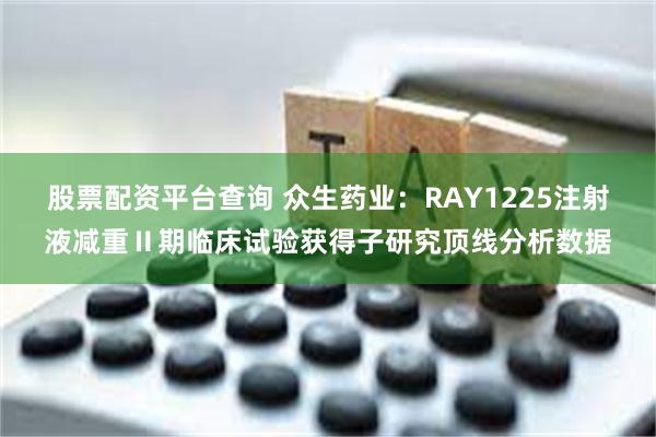 股票配资平台查询 众生药业：RAY1225注射液减重Ⅱ期临床