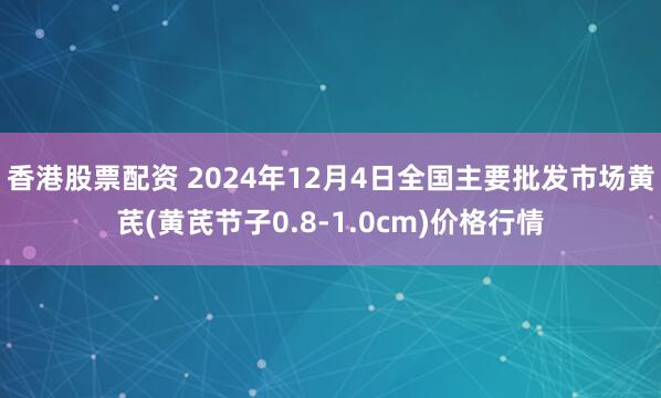 香港股票配资 2024年12月4日全国主要批发市场黄芪(黄芪节子0.8-1.0cm)价格行情