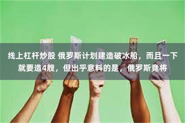 线上杠杆炒股 俄罗斯计划建造破冰船，而且一下就要造4艘，但出乎意料的是，俄罗斯竟将