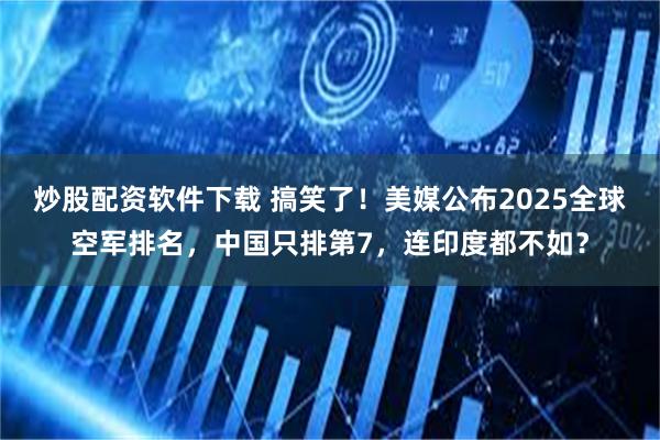 炒股配资软件下载 搞笑了！美媒公布2025全球空军排名，中国只排第7，连印度都不如？