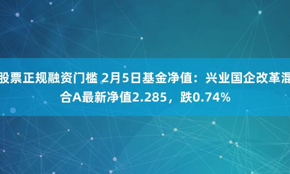 股票正规融资门槛 2月5日基金净值：兴业国企改革混合A最新净值2.285，跌0.74%