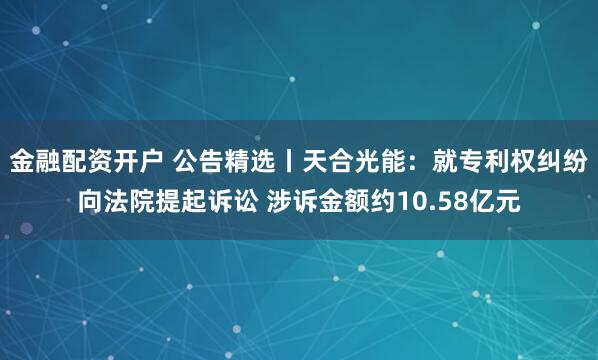 金融配资开户 公告精选丨天合光能：就专利权纠纷向法院提起诉讼 涉诉金额约10.58亿元