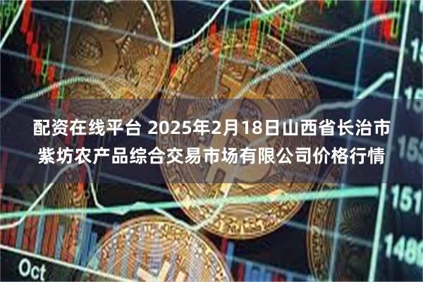 配资在线平台 2025年2月18日山西省长治市紫坊农产品综合交易市场有限公司价格行情