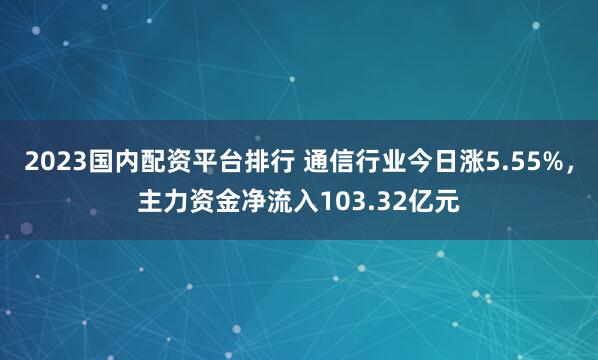 2023国内配资平台排行 通信行业今日涨5.55%，主力资金净流入103.32亿元