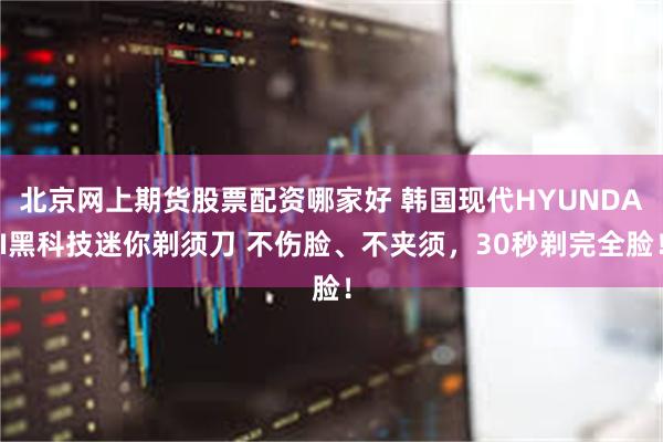 北京网上期货股票配资哪家好 韩国现代HYUNDAI黑科技迷你剃须刀 不伤脸、不夹须，30秒剃完全脸！