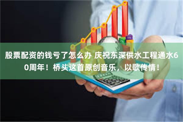 股票配资的钱亏了怎么办 庆祝东深供水工程通水60周年！桥头这首原创音乐，以歌传情！