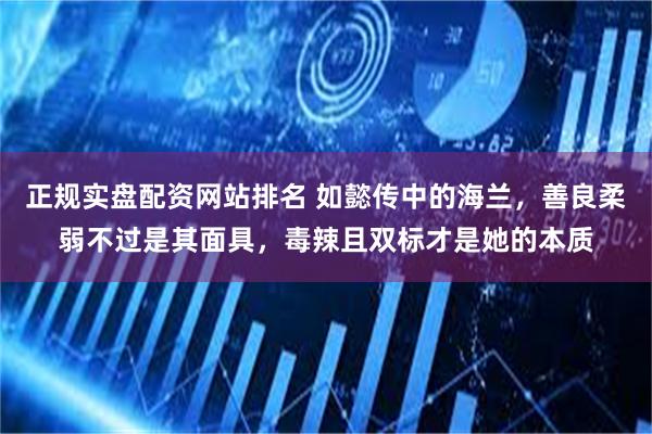 正规实盘配资网站排名 如懿传中的海兰，善良柔弱不过是其面具，毒辣且双标才是她的本质